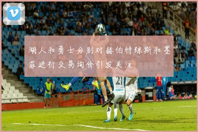 湖人和勇士分别对赫伯特琼斯和墨菲进行交易询价引发关注