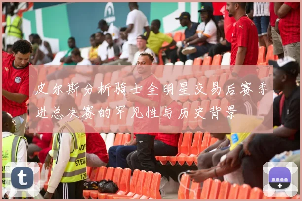 皮尔斯分析骑士全明星交易后赛季进总决赛的罕见性与历史背景