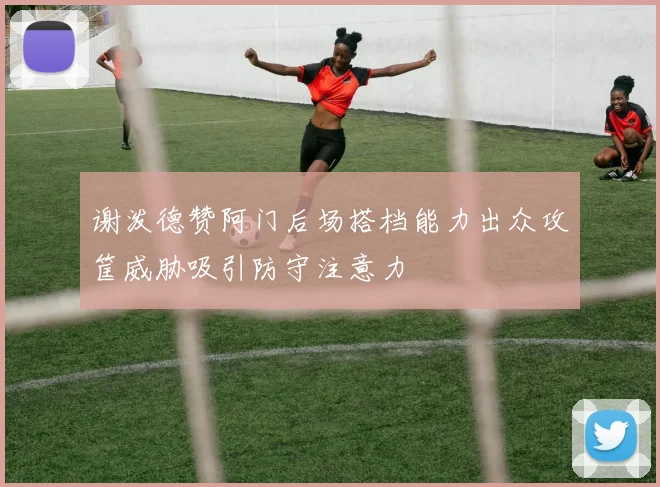 谢泼德赞阿门后场搭档能力出众攻筐威胁吸引防守注意力