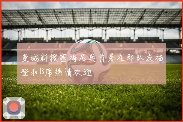曼城新援塞梅尼奥首秀在即队友福登和B席热情欢迎