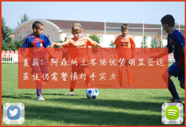 基翁：阿森纳主客场优势明显签运虽佳仍需警惕对手实力