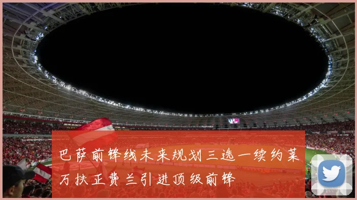 巴萨前锋线未来规划三选一续约莱万扶正费兰引进顶级前锋