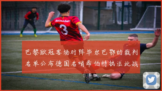 巴黎欧冠客场对阵毕尔巴鄂的裁判名单公布德国名哨希伯特执法此战