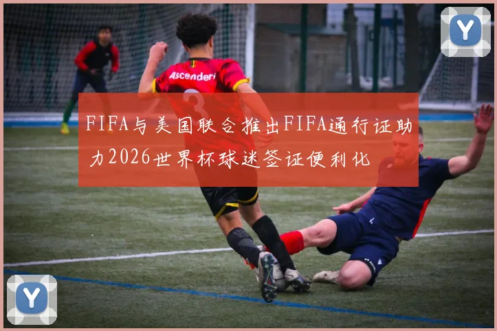 FIFA与美国联合推出FIFA通行证助力2026世界杯球迷签证便利化