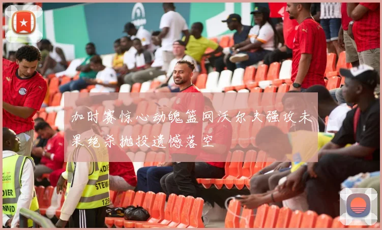 加时赛惊心动魄篮网沃尔夫强攻未果绝杀抛投遗憾落空