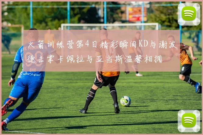 火箭训练营第4日精彩瞬间KD与谢泼德击掌卡佩拉与亚当斯温馨相拥