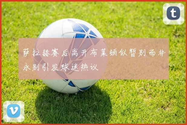 萨拉赫赛后离开布莱顿似暂别而非永别引发球迷热议