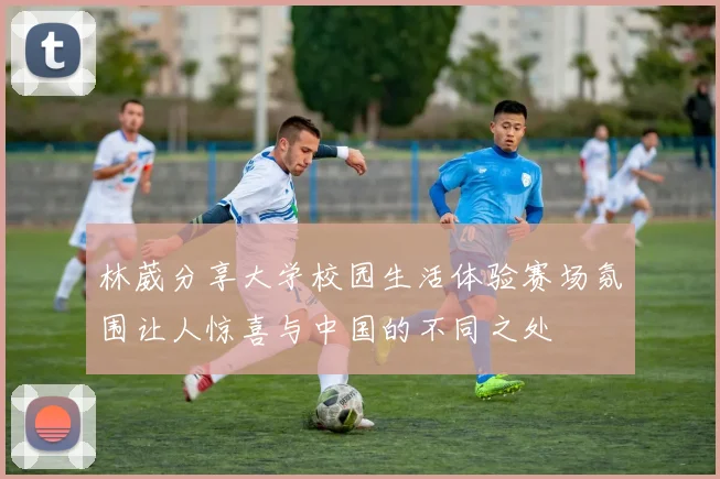 林葳分享大学校园生活体验赛场氛围让人惊喜与中国的不同之处