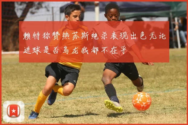 赖特称赞热苏斯绝杀表现出色无论进球是否乌龙我都不在乎