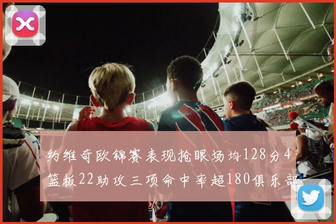 约维奇欧锦赛表现抢眼场均128分4篮板22助攻三项命中率超180俱乐部