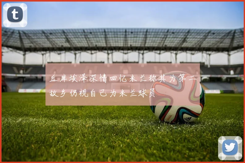 丘库埃泽深情回忆米兰称其为第二故乡仍视自己为米兰球员