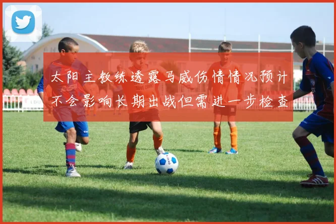 太阳主教练透露马威伤情情况预计不会影响长期出战但需进一步检查确认