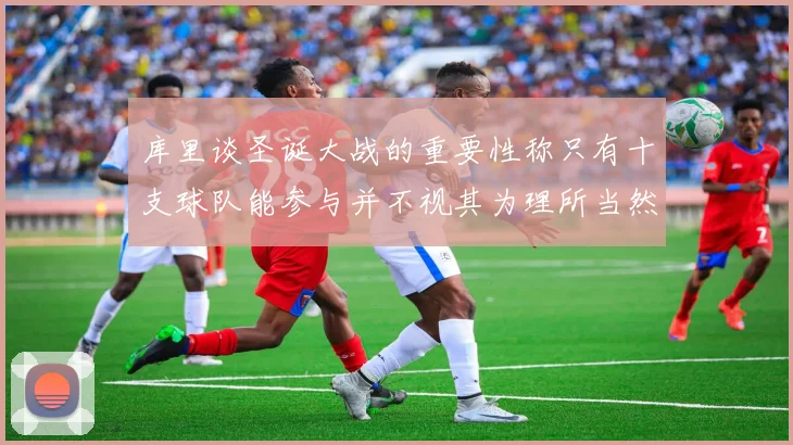 库里谈圣诞大战的重要性称只有十支球队能参与并不视其为理所当然