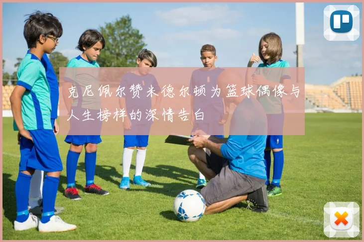 克尼佩尔赞米德尔顿为篮球偶像与人生榜样的深情告白