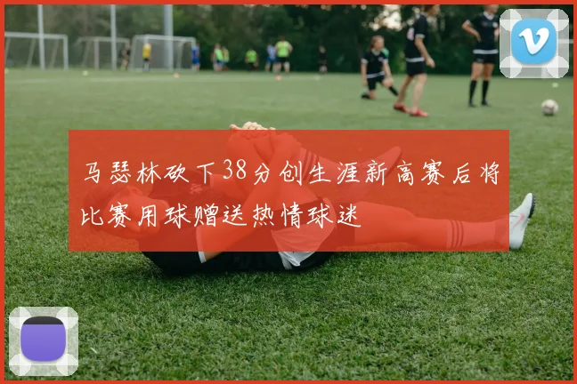 马瑟林砍下38分创生涯新高赛后将比赛用球赠送热情球迷