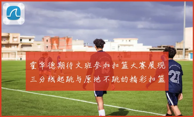 霍华德期待文班参加扣篮大赛展现三分线起跳与原地不跳的精彩扣篮技巧