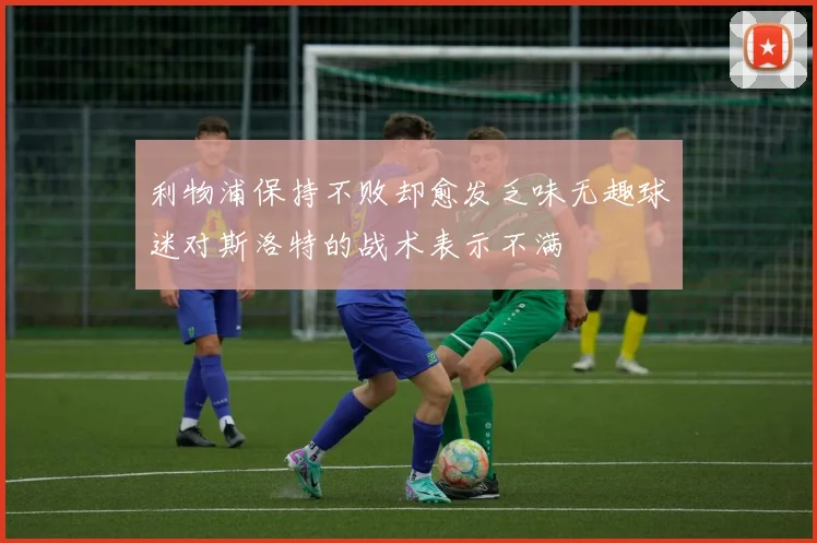 利物浦保持不败却愈发乏味无趣球迷对斯洛特的战术表示不满