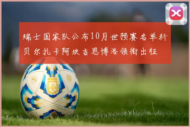 瑞士国家队公布10月世预赛名单科贝尔扎卡阿坎吉恩博洛领衔出征