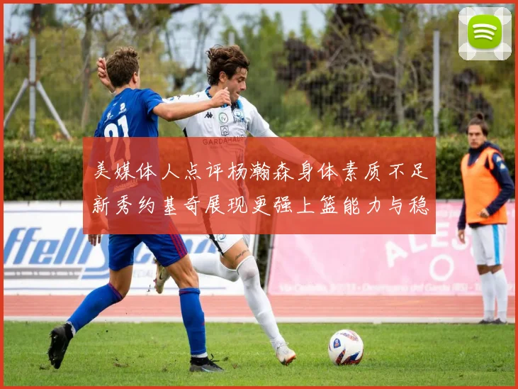 美媒体人点评杨瀚森身体素质不足新秀约基奇展现更强上篮能力与稳定性
