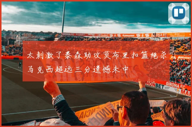 太刺激了泰森助攻莫布里扣篮绝杀马克西超远三分遗憾未中