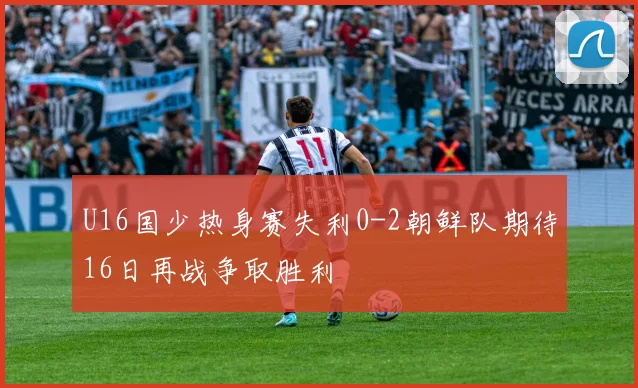 U16国少热身赛失利0-2朝鲜队期待16日再战争取胜利