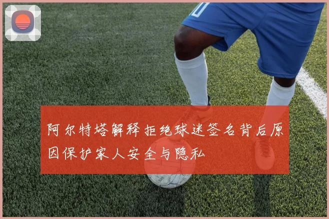 阿尔特塔解释拒绝球迷签名背后原因保护家人安全与隐私