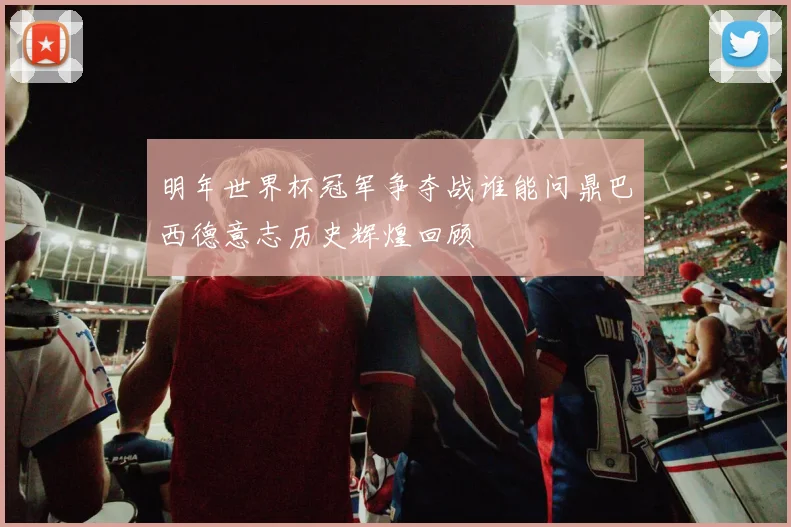 明年世界杯冠军争夺战谁能问鼎巴西德意志历史辉煌回顾