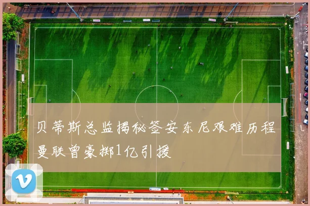 贝蒂斯总监揭秘签安东尼艰难历程曼联曾豪掷1亿引援