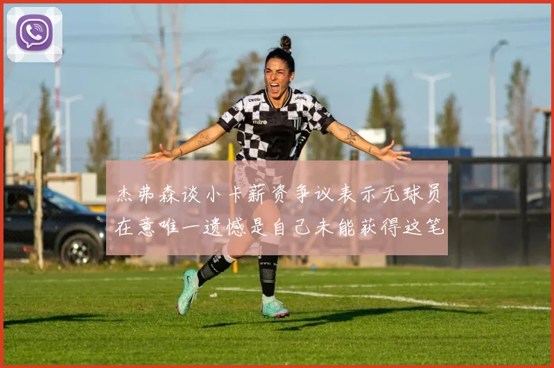 杰弗森谈小卡薪资争议表示无球员在意唯一遗憾是自己未能获得这笔钱