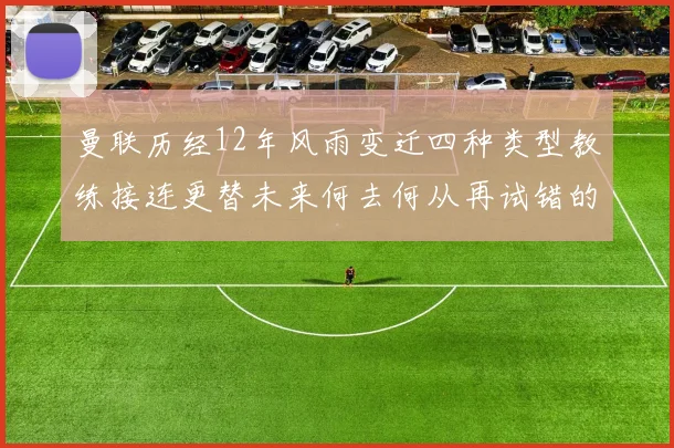 曼联历经12年风雨变迁四种类型教练接连更替未来何去何从再试错的空间有多少