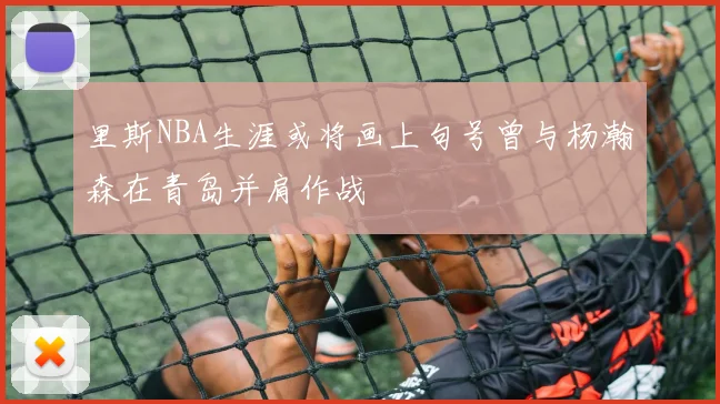 里斯NBA生涯或将画上句号曾与杨瀚森在青岛并肩作战