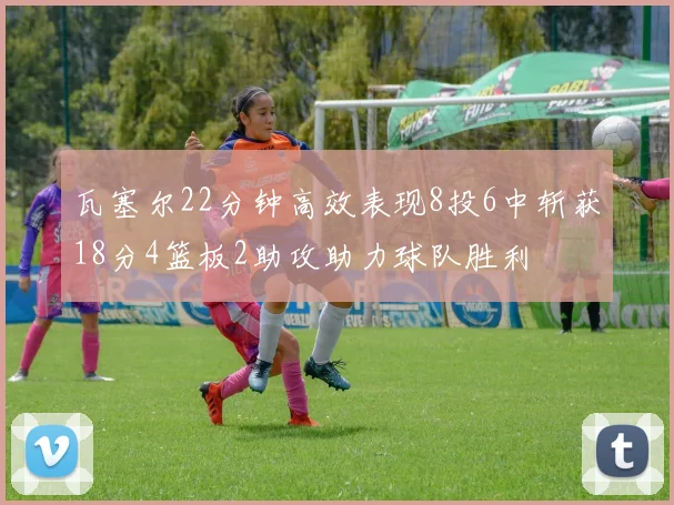 瓦塞尔22分钟高效表现8投6中斩获18分4篮板2助攻助力球队胜利