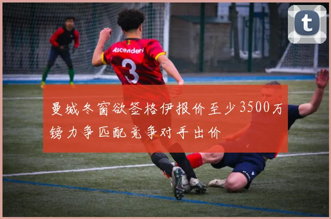 曼城冬窗欲签格伊报价至少3500万镑力争匹配竞争对手出价