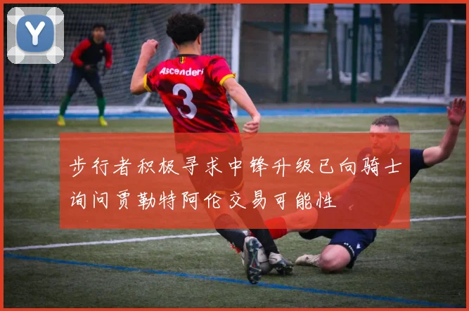 步行者积极寻求中锋升级已向骑士询问贾勒特阿伦交易可能性